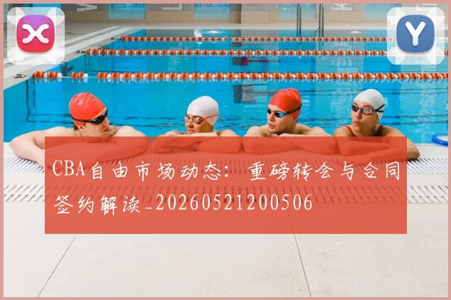 CBA自由市场动态：重磅转会与合同签约解读_20260521200506
