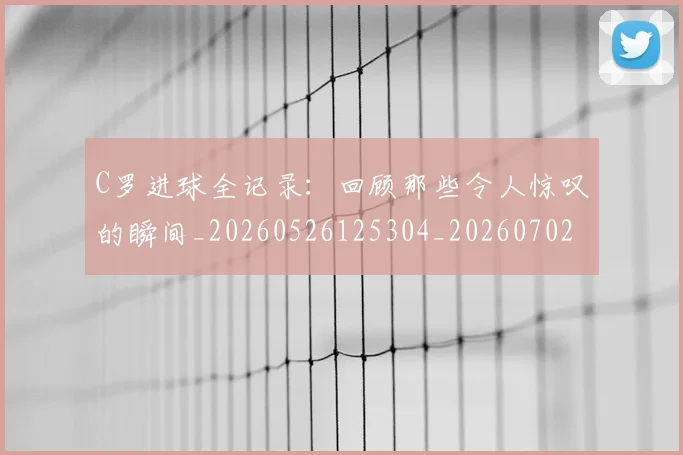 C罗进球全记录：回顾那些令人惊叹的瞬间_20260526125304_20260702042751