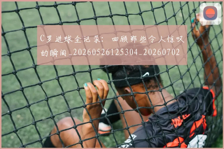 C罗进球全记录:回顾那些令人惊叹的瞬间_20260526125304_20260702042751
