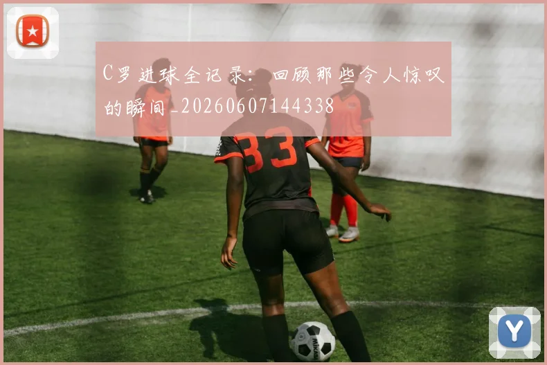 C罗进球全记录：回顾那些令人惊叹的瞬间_20260607144338