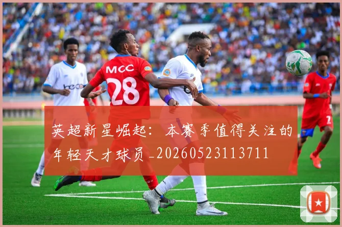 英超新星崛起:本赛季值得关注的年轻天才球员_20260523113711
