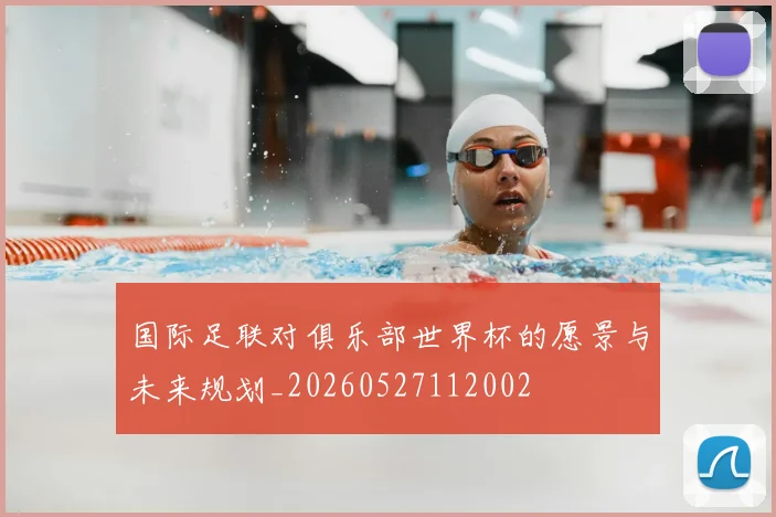 国际足联对俱乐部世界杯的愿景与未来规划_20260527112002