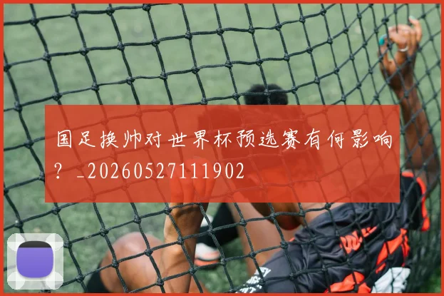 国足换帅对世界杯预选赛有何影响？_20260527111902