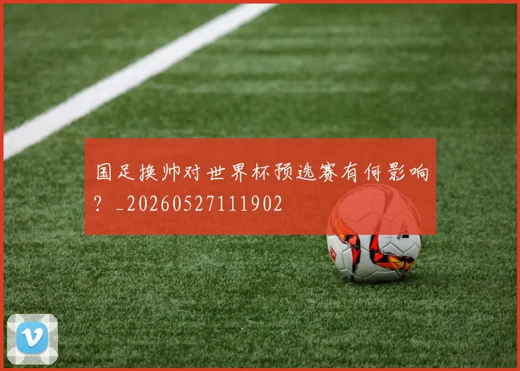 国足换帅对世界杯预选赛有何影响?_20260527111902