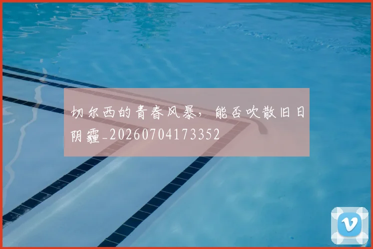切尔西的青春风暴，能否吹散旧日阴霾_20260704173352