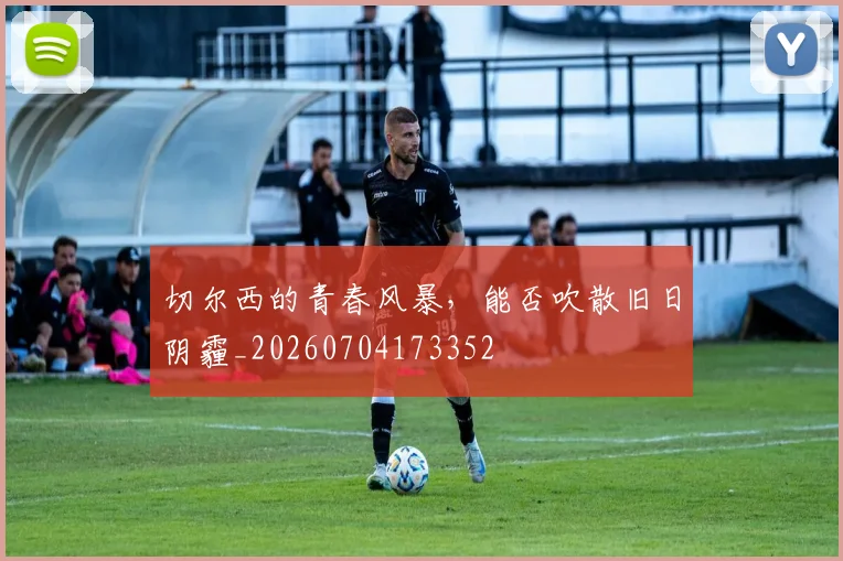 切尔西的青春风暴，能否吹散旧日阴霾_20260704173352