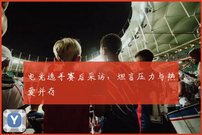 电竞选手赛后采访，坦言压力与热爱并存
