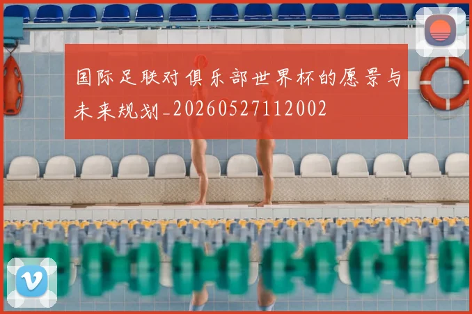 国际足联对俱乐部世界杯的愿景与未来规划_20260527112002