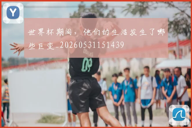 世界杯期间，他们的生活发生了哪些巨变_20260531151439