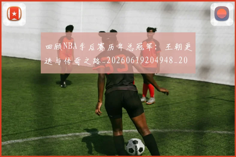 回顾NBA季后赛历年总冠军：王朝更迭与传奇之路_20260619204948_20260707013151